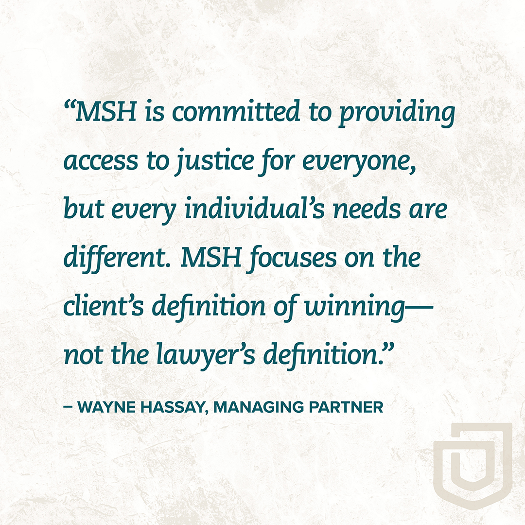 "MSH is committed to providing access to justice for everyone, but every individual's needs are different. MSH focuses on the client's definition of winning- not the lawyer's definition." - WAYNE HASSAY, MANAGING PARTNER