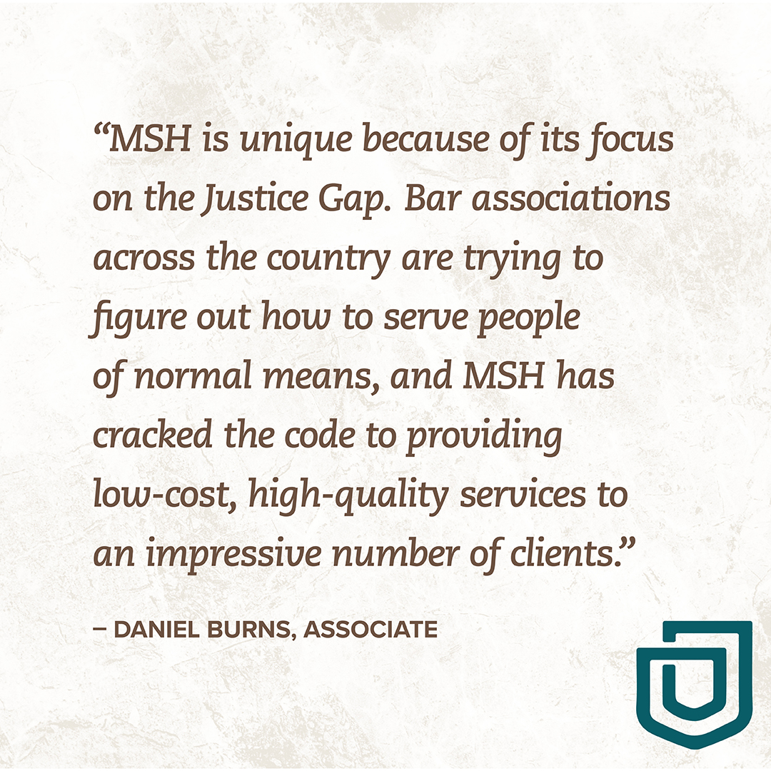 "MSH is unique because of its focus on the Justice Gap. Bar associations across the country are trying to figure out how to serve people of normal means, and MSH has cracked the code to providing low-cost, high-quality services to an impressive number of clients." - DANIEL BURNS, ASSOCIATE